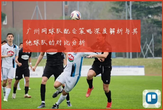 广州网球队配合策略深度解析与其他球队的对比分析