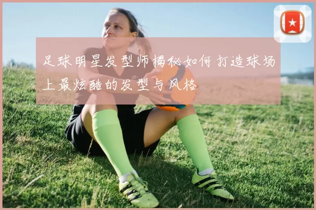 足球明星发型师揭秘如何打造球场上最炫酷的发型与风格