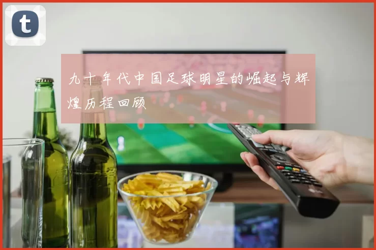 九十年代中国足球明星的崛起与辉煌历程回顾