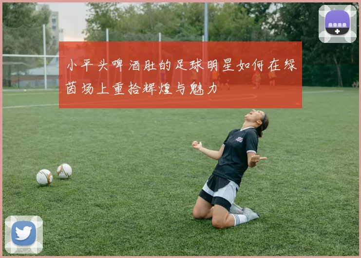 小平头啤酒肚的足球明星如何在绿茵场上重拾辉煌与魅力