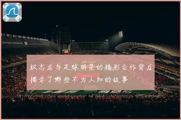 权志龙与足球明星的精彩合作背后揭示了哪些不为人知的故事