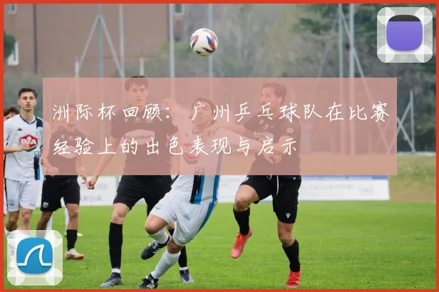 洲际杯回顾：广州乒乓球队在比赛经验上的出色表现与启示
