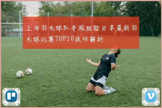 上海羽毛球队夺冠经验分享最新羽毛球比赛TOP10技巧解析