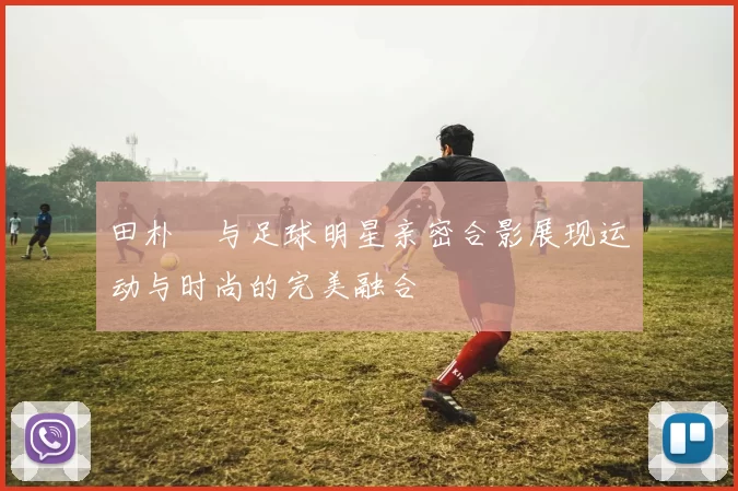 田朴珺与足球明星亲密合影展现运动与时尚的完美融合