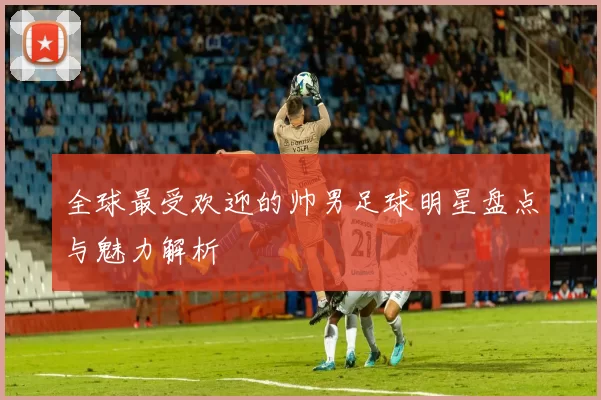 全球最受欢迎的帅男足球明星盘点与魅力解析
