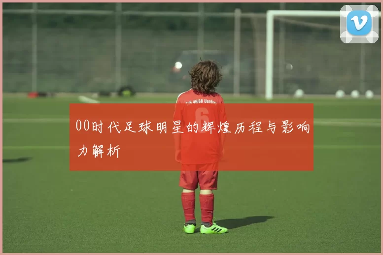 00时代足球明星的辉煌历程与影响力解析