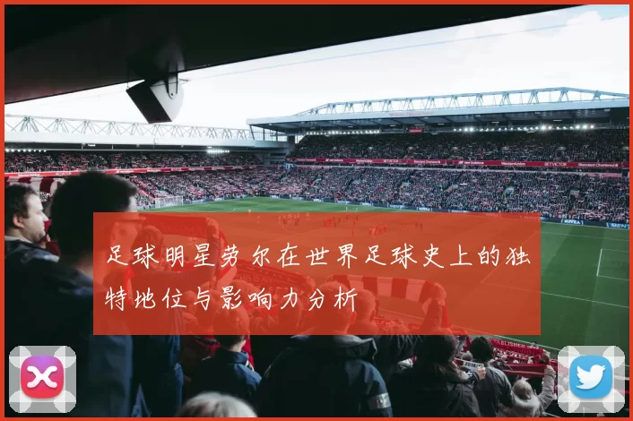 足球明星劳尔在世界足球史上的独特地位与影响力分析