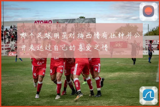 哪个足球明星对梅西情有独钟并公开表达过自己的喜爱之情