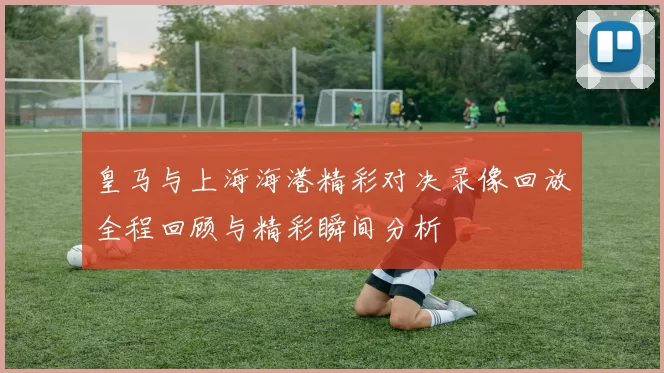 皇马与上海海港精彩对决录像回放全程回顾与精彩瞬间分析