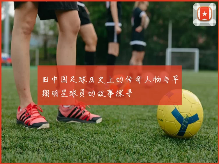 旧中国足球历史上的传奇人物与早期明星球员的故事探寻