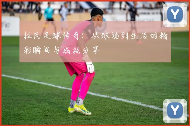 拉氏足球传奇：从球场到生活的精彩瞬间与成就分享