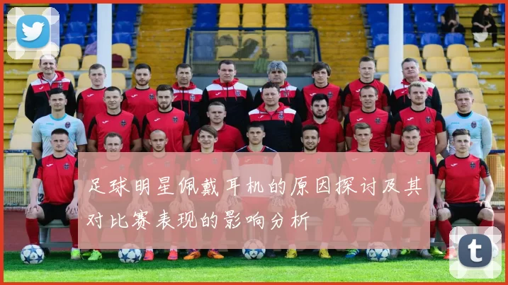 足球明星佩戴耳机的原因探讨及其对比赛表现的影响分析