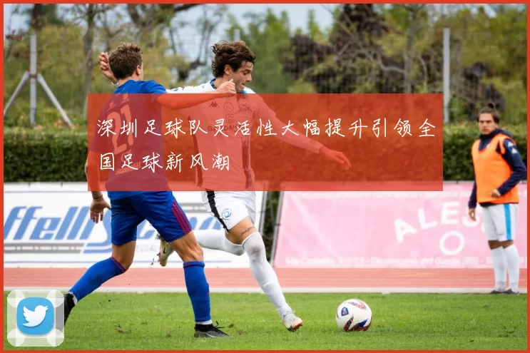 深圳足球队灵活性大幅提升引领全国足球新风潮