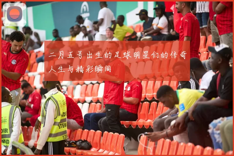 二月五号出生的足球明星们的传奇人生与精彩瞬间