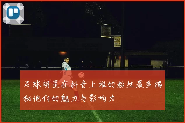 足球明星在抖音上谁的粉丝最多揭秘他们的魅力与影响力