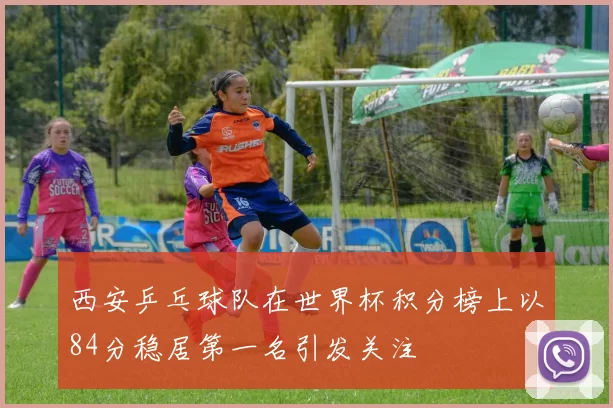 西安乒乓球队在世界杯积分榜上以84分稳居第一名引发关注