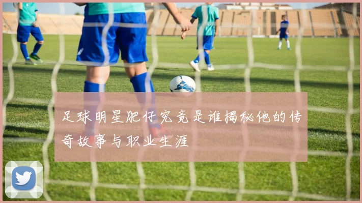 足球明星肥仔究竟是谁揭秘他的传奇故事与职业生涯