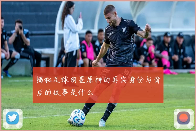揭秘足球明星原神的真实身份与背后的故事是什么