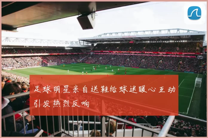 足球明星亲自送鞋给球迷暖心互动引发热烈反响