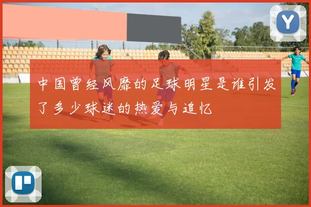 中国曾经风靡的足球明星是谁引发了多少球迷的热爱与追忆