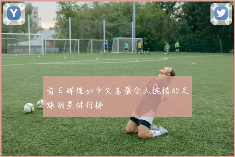 昔日辉煌如今失落最令人惋惜的足球明星排行榜