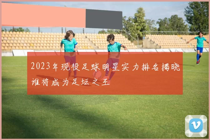 2023年现役足球明星实力排名揭晓谁将成为足坛之王