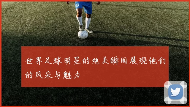 世界足球明星的绝美瞬间展现他们的风采与魅力