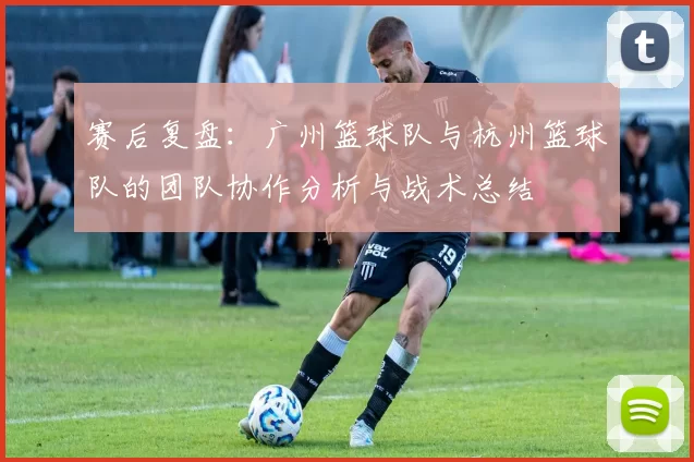 赛后复盘：广州篮球队与杭州篮球队的团队协作分析与战术总结