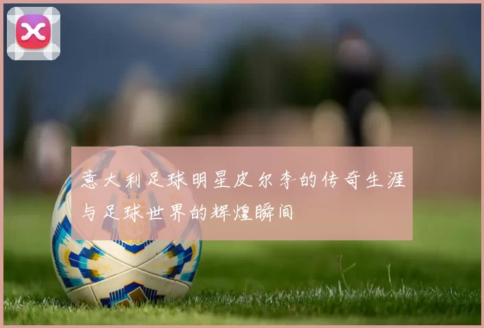 意大利足球明星皮尔李的传奇生涯与足球世界的辉煌瞬间