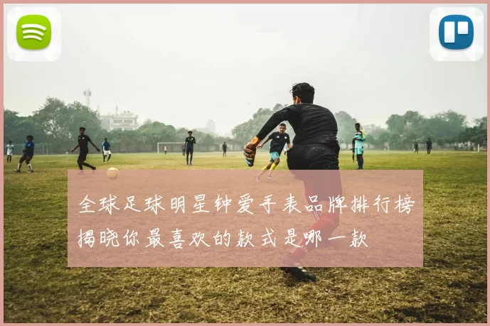 全球足球明星钟爱手表品牌排行榜揭晓你最喜欢的款式是哪一款