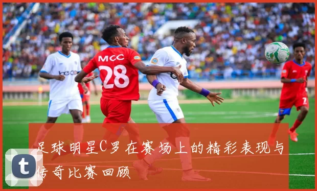 足球明星C罗在赛场上的精彩表现与传奇比赛回顾