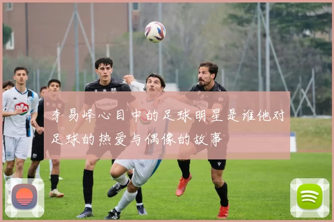 李易峰心目中的足球明星是谁他对足球的热爱与偶像的故事