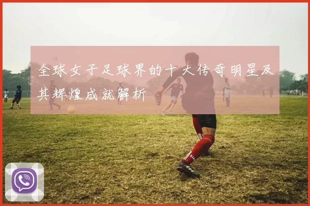 全球女子足球界的十大传奇明星及其辉煌成就解析