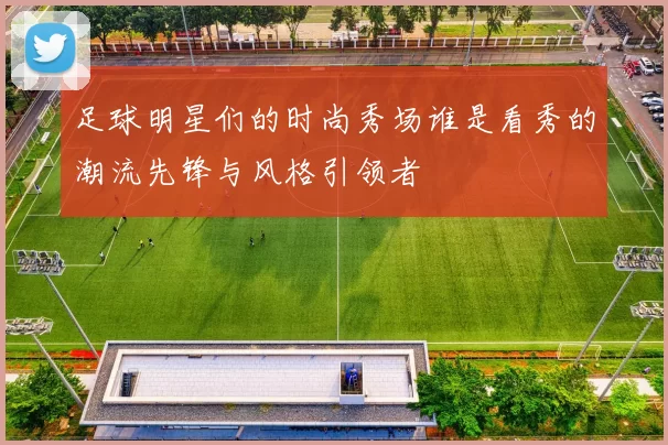 足球明星们的时尚秀场谁是看秀的潮流先锋与风格引领者