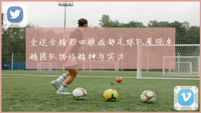 全运会精彩回顾成都足球队展现卓越团队协作精神与实力
