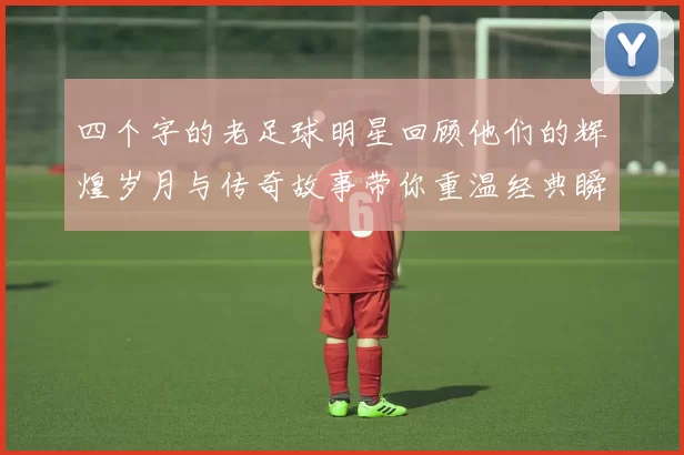 四个字的老足球明星回顾他们的辉煌岁月与传奇故事带你重温经典瞬间