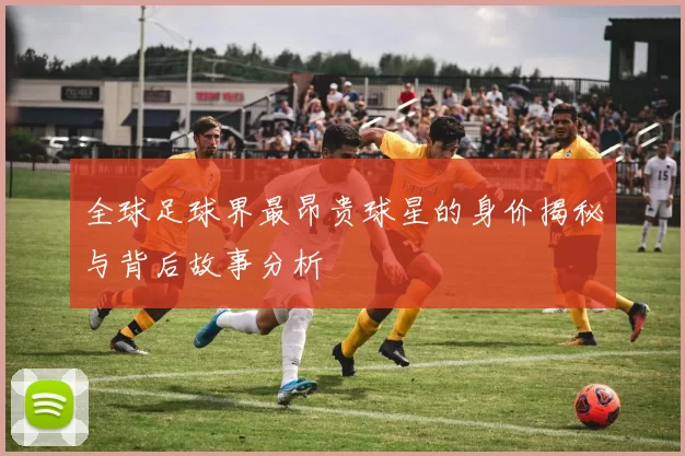 全球足球界最昂贵球星的身价揭秘与背后故事分析