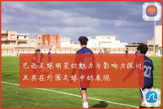 巴西足球明星的魅力与影响力探讨及其在外围足球中的表现