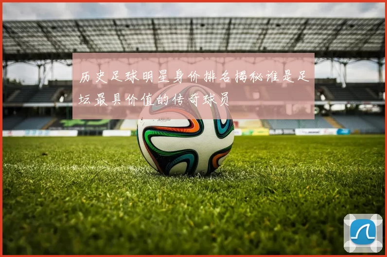 历史足球明星身价排名揭秘谁是足坛最具价值的传奇球员