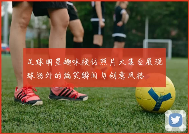 足球明星趣味模仿照片大集合展现球场外的搞笑瞬间与创意风格