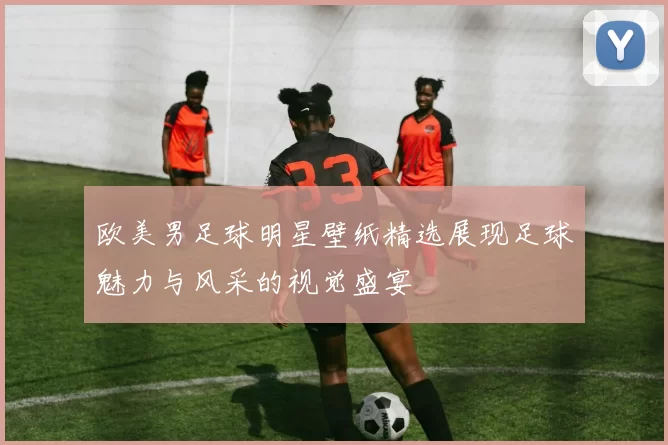 欧美男足球明星壁纸精选展现足球魅力与风采的视觉盛宴