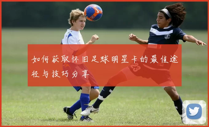 如何获取怀旧足球明星卡的最佳途径与技巧分享