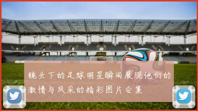 镜头下的足球明星瞬间展现他们的激情与风采的精彩图片合集