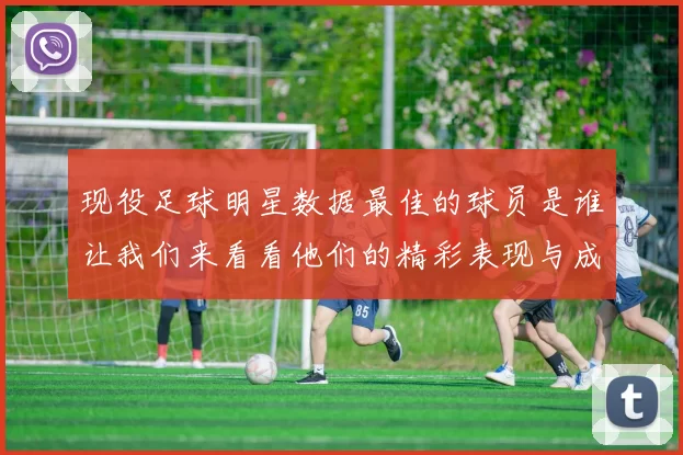 现役足球明星数据最佳的球员是谁让我们来看看他们的精彩表现与成就