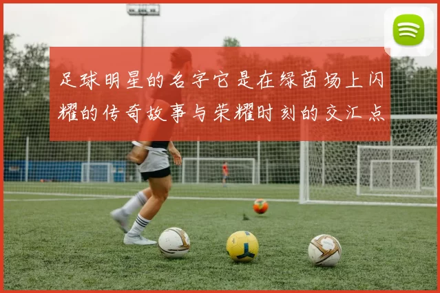 足球明星的名字它是在绿茵场上闪耀的传奇故事与荣耀时刻的交汇点