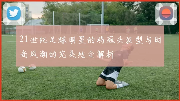 21世纪足球明星的鸡冠头发型与时尚风潮的完美结合解析