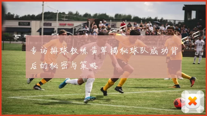 专访排球教练黄军揭秘球队成功背后的秘密与策略