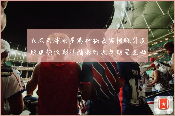 武汉足球明星赛神秘嘉宾揭晓引发球迷热议期待精彩对决与明星互动