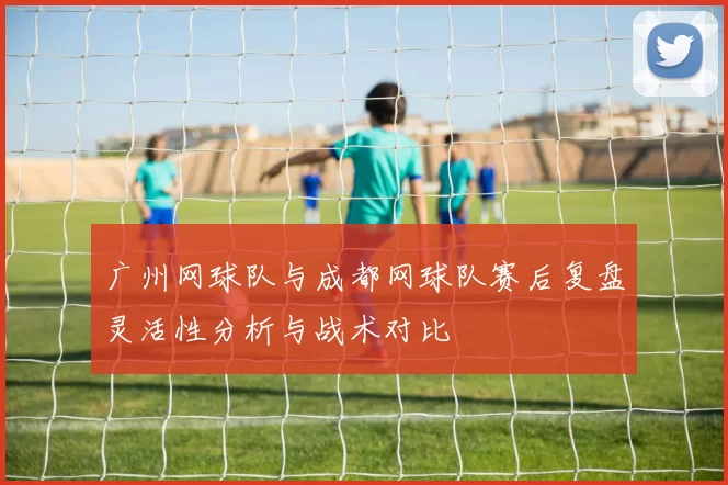 广州网球队与成都网球队赛后复盘灵活性分析与战术对比