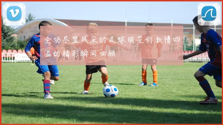 全场尽显风采的足球明星们激情四溢的精彩瞬间回顾
